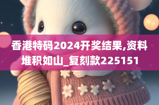 香港特码2024开奖结果,资料堆积如山_复刻款225151