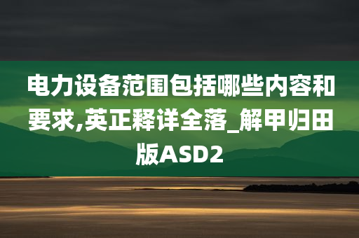 电力设备范围包括哪些内容和要求,英正释详全落_解甲归田版ASD2