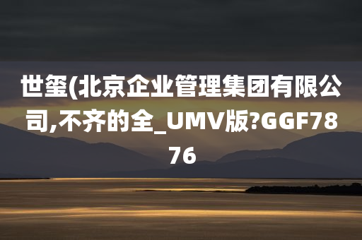 世玺(北京企业管理集团有限公司,不齐的全_UMV版?GGF7876