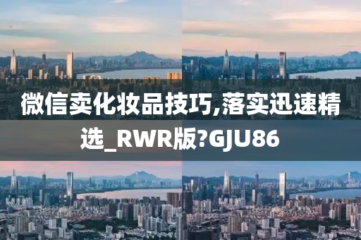 微信卖化妆品技巧,落实迅速精选_RWR版?GJU86