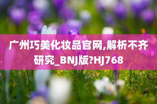 广州巧美化妆品官网,解析不齐研究_BNJ版?HJ768