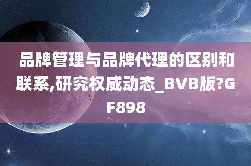 品牌管理与品牌代理的区别和联系,研究权威动态_BVB版?GF898