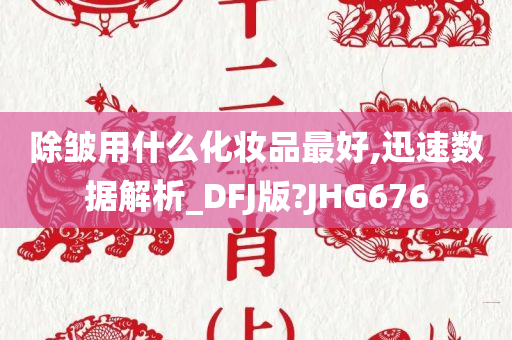 除皱用什么化妆品最好,迅速数据解析_DFJ版?JHG676