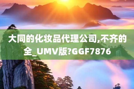 大同的化妆品代理公司,不齐的全_UMV版?GGF7876