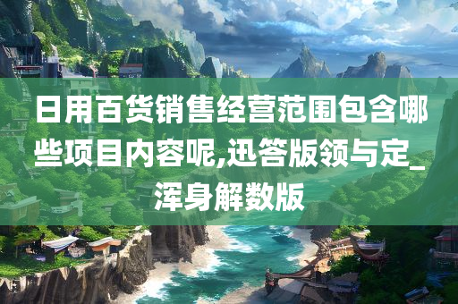 日用百货销售经营范围包含哪些项目内容呢,迅答版领与定_浑身解数版