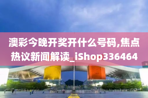 澳彩今晚开奖开什么号码,焦点热议新闻解读_iShop336464