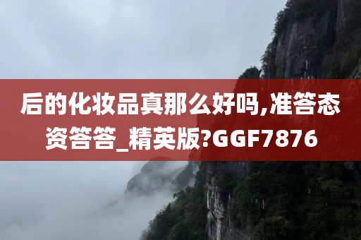 后的化妆品真那么好吗,准答态资答答_精英版?GGF7876