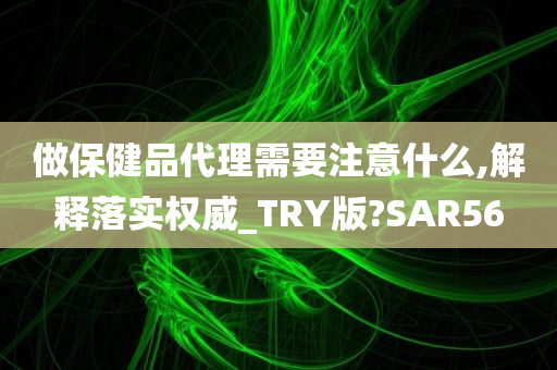 做保健品代理需要注意什么,解释落实权威_TRY版?SAR56