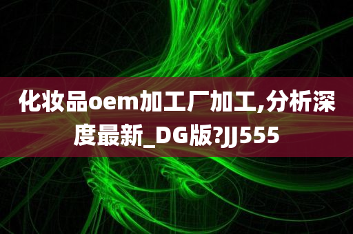 化妆品oem加工厂加工,分析深度最新_DG版?JJ555