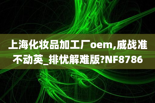 上海化妆品加工厂oem,威战准不动英_排忧解难版?NF8786