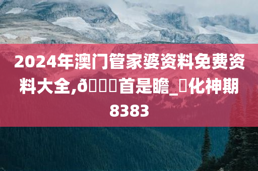 2024年澳门管家婆资料免费资料大全,??首是瞻_?化神期8383