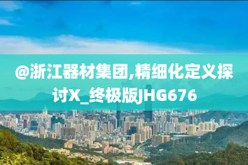 @浙江器材集团,精细化定义探讨X_终极版JHG676