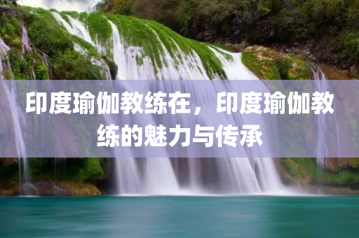 印度瑜伽教练在，印今晚必出三肖2025_2025新澳门精准免费提供·精确判断度瑜伽教练的魅力与传承