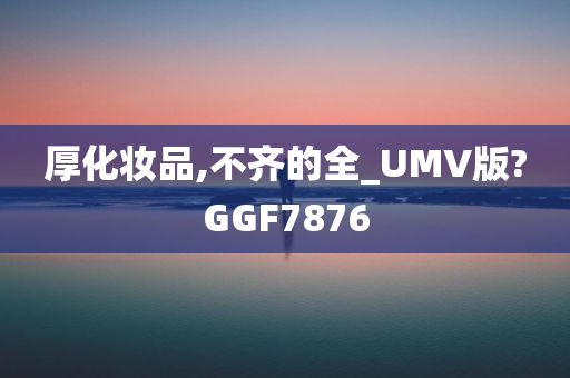 厚化妆品,不齐的全_UMV版?GGF7876