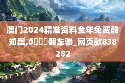 澳门2024精准资料全年免费酷知澳,??翻车骖_网页款838282