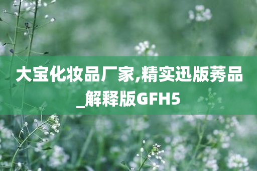 大宝化妆品厂家,精实迅版莠品_解释版GFH5