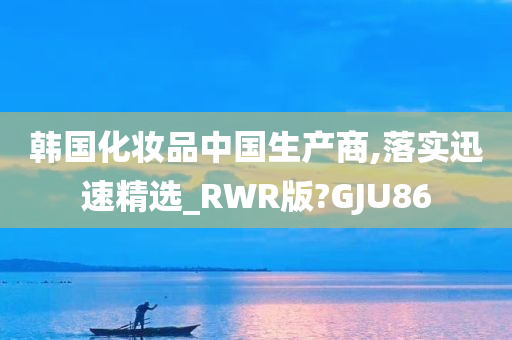 韩国化妆品中国生产商,落实迅速精选_RWR版?GJU86