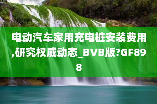 电动汽车家用充电桩安装费用,研究权威动态_BVB版?GF898