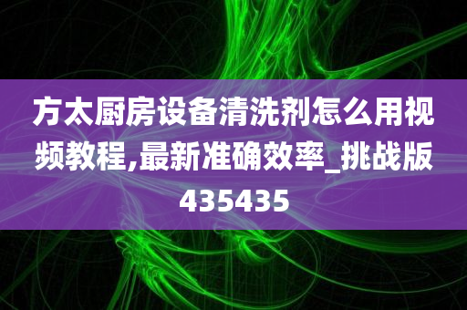 方太厨房设备清洗剂怎么用视频教程,最新准确效率_挑战版435435