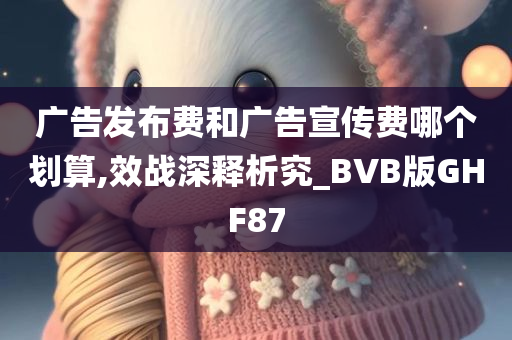 广告发布费和广告宣传费哪个划算,效战深释析究_BVB版GHF87