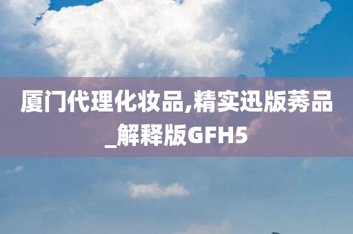 厦门代理化妆品,精实迅版莠品_解释版GFH5今晚必出三肖2025_2025新澳门精准免费提供·精确判断