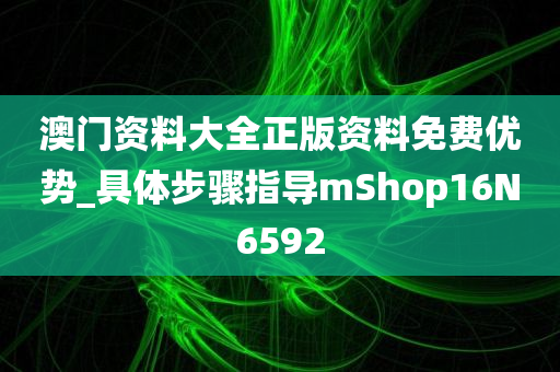 澳门资料大全正版资料免费优势_具体步骤指导mShop16N6592