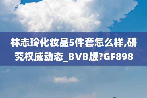 林志玲化妆品5件套怎么样,研究权威动态_BVB版?GF898