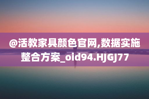 @活教家具颜色官网,数据实施整合方案_oid94.HJGJ77