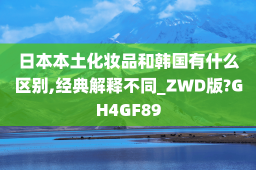 日本本土化妆品和韩国有什么区别,经典解释不同_ZWD版?GH4GF89