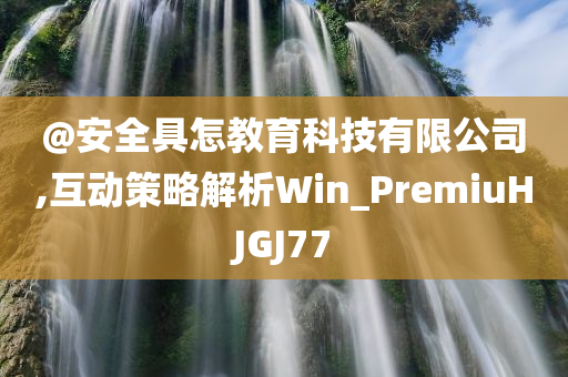 @安全具怎教育科技有限公司,互动策略解析Win_PremiuHJGJ77