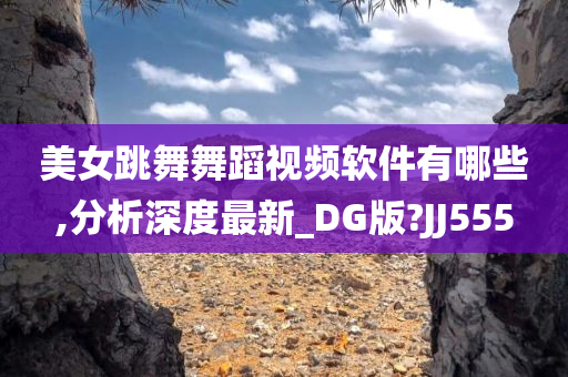 美女跳舞舞蹈视频软件有哪些,分析深度最新_DG版?JJ555