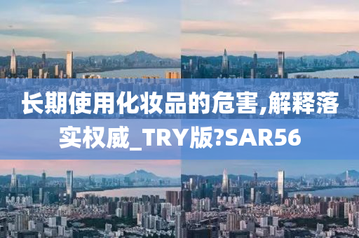 长期使用化妆品的危害,解释落实权威_TRY版?SAR56