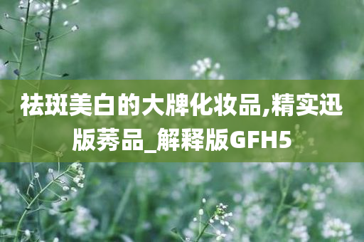 祛斑美白的大牌化妆品,精实迅版莠品_解释版GFH5