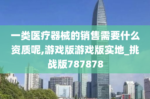 一类医疗器械的销售需要什么资质呢,游戏版游戏版实地_挑战版787878