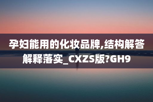 孕妇能用的化妆品牌,结构解答解释落实_CXZS版?GH9