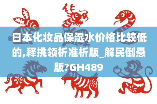 日本化妆品保湿水价格比较低的,释挑领析准析版_解民倒悬版?GH489