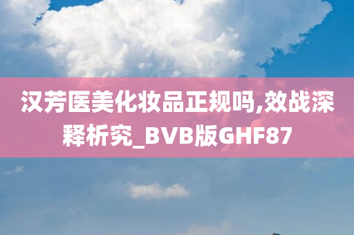 汉芳医美化妆品正规吗,效战深释析究_BVB版GHF87