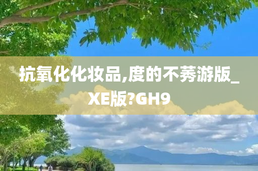 抗氧化化妆品,度的不莠游版_XE版?GH9