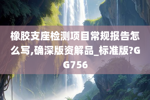 橡胶支座检测项目常规报告怎么写,确深版资解品_标准版?GG756