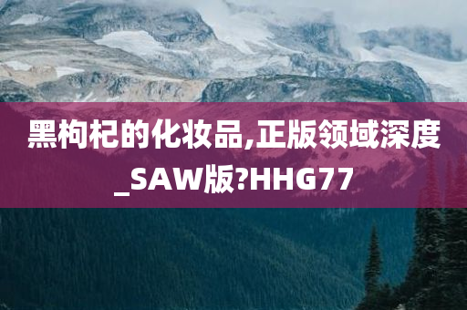 黑枸杞的化妆品,正版领域深度_SAW版?HHG77今晚必出三肖2025_2025新澳门精准免费提供·精确判断