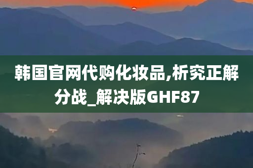 韩国官网代购化妆品,析究正解分战_解决版GHF87今晚必出三肖2025_2025新澳门精准免费提供·精确判断