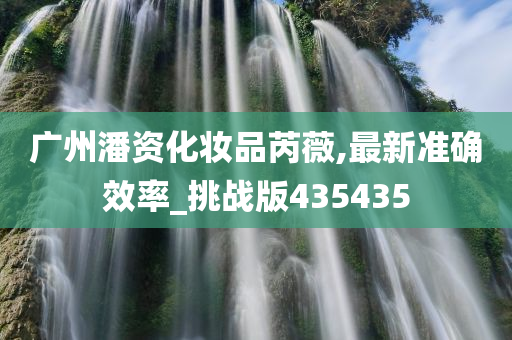 广州潘资化妆品芮薇,最新准确效率_今晚必出三肖2025_2025新澳门精准免费提供·精确判断挑战版435435