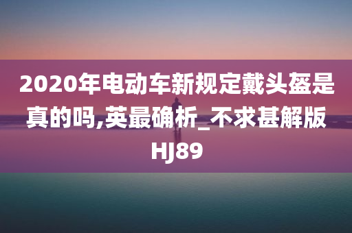 2020年电动车新规定戴头盔是真的吗,英最确析_不求甚解版HJ89