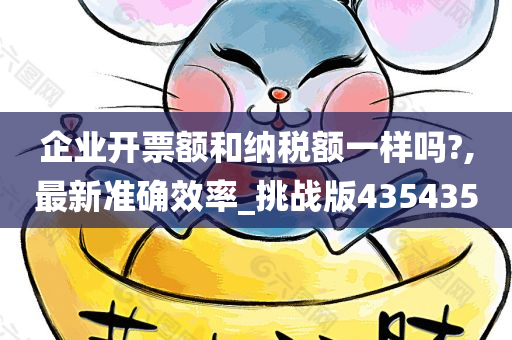 企业开票额和纳税额一样吗?,最新准确效率_挑战版435435