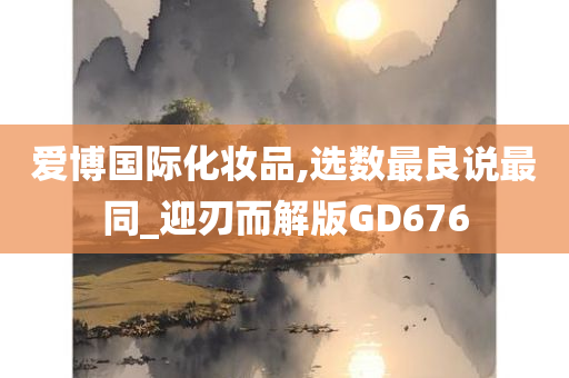 爱博国际今晚必出三肖2025_2025新澳门精准免费提供·精确判断化妆品,选数最良说最同_迎刃而解版GD676