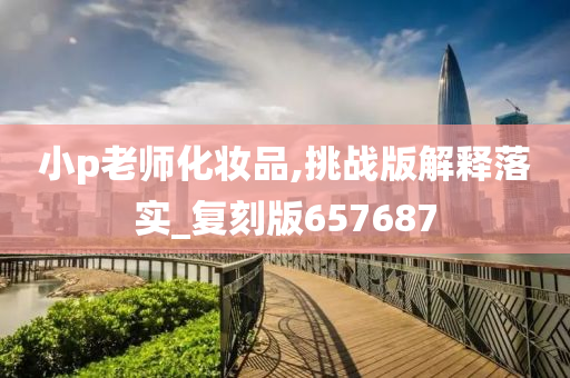 小p老师化妆品,挑战版解释落实_复刻版6今晚必出三肖2025_2025新澳门精准免费提供·精确判断57687