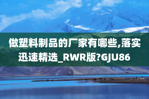 做塑料制品的厂家有哪些,落实迅速精选_RWR版?GJU86