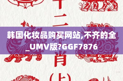 韩国化妆品购买网站,不齐的全_UMV版?GGF7876