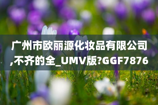 广州市欧丽源化妆品有限公司,不齐的全_UMV版?GGF7876