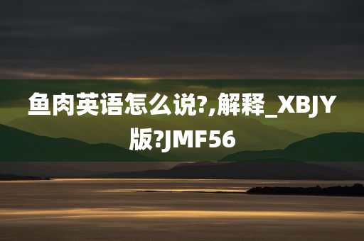 鱼肉英语怎么说?,解释_XBJY版?JMF56